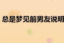 總是夢(mèng)見(jiàn)前男友說(shuō)明什么（總是夢(mèng)見(jiàn)前男友）