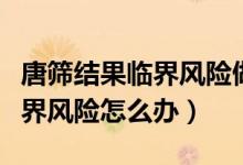 唐篩結(jié)果臨界風(fēng)險(xiǎn)做無創(chuàng)可以嗎（唐篩結(jié)果臨界風(fēng)險(xiǎn)怎么辦）