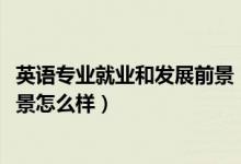 英語專業(yè)就業(yè)和發(fā)展前景（2022英語專業(yè)就業(yè)方向及就業(yè)前景怎么樣）