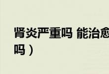 腎炎嚴(yán)重嗎 能治愈嗎（腎炎病嚴(yán)重嗎能治愈嗎）