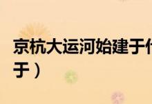 京杭大運(yùn)河始建于什么朝代（京杭大運(yùn)河始建于）