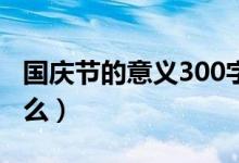 國(guó)慶節(jié)的意義300字作文（國(guó)慶節(jié)的意義是什么）
