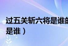 過五關斬六將是誰的歷史功績（過五關斬六將是誰）