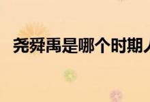 堯舜禹是哪個時期人（堯舜禹是什么時期）