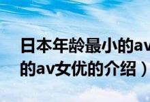 日本年齡最小的av女優(yōu)(關(guān)于日本年齡最小的av女優(yōu)的介紹)