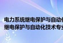 電力系統(tǒng)繼電保護與自動化技術專業(yè)學什么（2022電力系統(tǒng)繼電保護與自動化技術專業(yè)大學排名最新）