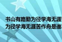書山有路勤為徑學(xué)海無涯苦作舟是什么意思?。〞接新非跒閺綄W(xué)海無涯苦作舟是誰寫的）