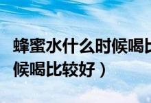 蜂蜜水什么時候喝比較好一點(diǎn)（蜂蜜水什么時候喝比較好）