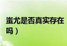 蚩尤是否真實存在（歷史上蚩尤是真實存在的嗎）