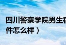 四川警察學(xué)院男生宿舍（四川警察學(xué)院宿舍條件怎么樣）