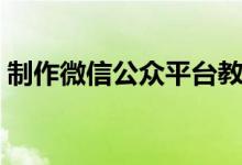 制作微信公眾平臺教程（制作微信公眾平臺）