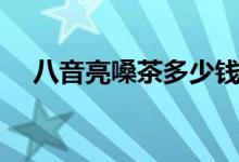 八音亮嗓茶多少錢(qián)（八音亮嗓茶的作用）