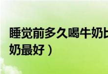 睡覺(jué)前多久喝牛奶比較合適（睡覺(jué)前多久喝牛奶最好）