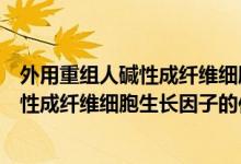 外用重組人堿性成纖維細(xì)胞生長因子是什么（外用重組人堿性成纖維細(xì)胞生長因子的作用）