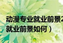 動漫專業(yè)就業(yè)前景2018年后（2022動漫專業(yè)就業(yè)前景如何）