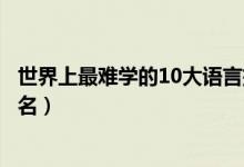 世界上最難學(xué)的10大語(yǔ)言排行（世界上最難學(xué)的十大語(yǔ)言排名）