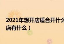 2021年想開(kāi)店適合開(kāi)什么店（2021年適合沒(méi)經(jīng)驗(yàn)女性開(kāi)的店有什么）