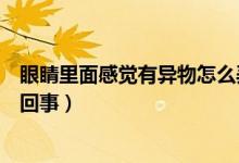 眼睛里面感覺(jué)有異物怎么弄出來(lái)（眼睛里面感覺(jué)有異物怎么回事）