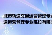 城市軌道交通運(yùn)營(yíng)管理專業(yè)百科（2022全國(guó)開設(shè)城市軌道交通運(yùn)營(yíng)管理專業(yè)院校有哪些）