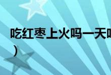 吃紅棗上火嗎一天吃幾個(gè)合適（吃紅棗上火嗎）