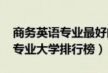 商務(wù)英語(yǔ)專業(yè)最好的大學(xué)（2022年商務(wù)英語(yǔ)專業(yè)大學(xué)排行榜）