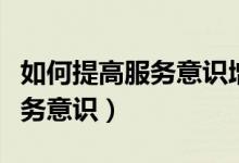 如何提高服務(wù)意識(shí)增強(qiáng)服務(wù)能力（如何提高服務(wù)意識(shí)）