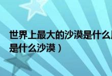 世界上最大的沙漠是什么用英語(yǔ)怎么說(shuō)（世界上最大的沙漠是什么沙漠）