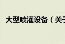 大型噴灌設(shè)備（關(guān)于大型噴灌設(shè)備的介紹）