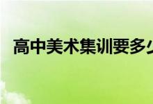 高中美術(shù)集訓(xùn)要多少錢（美術(shù)集訓(xùn)的費(fèi)用）