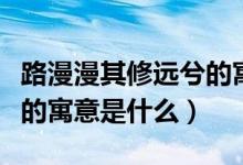 路漫漫其修遠兮的寓意朗讀（路漫漫其修遠兮的寓意是什么）
