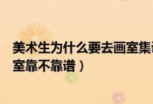 美術(shù)生為什么要去畫室集訓(xùn)呢（藝考生集訓(xùn)怎么知道一個(gè)畫室靠不靠譜）