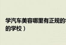 學汽車美容哪里有正規(guī)的學校深圳（學汽車美容哪里有正規(guī)的學校）