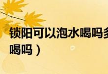 鎖陽(yáng)可以泡水喝嗎多少錢(qián)一斤（鎖陽(yáng)可以泡水喝嗎）