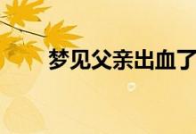 夢(mèng)見(jiàn)父親出血了（夢(mèng)見(jiàn)父親出車禍）
