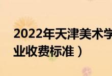2022年天津美術(shù)學(xué)院學(xué)費(fèi)多少錢（一年各專業(yè)收費(fèi)標(biāo)準(zhǔn)）