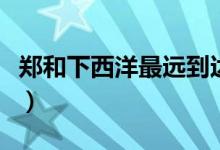 鄭和下西洋最遠(yuǎn)到達(dá)哪（鄭和下西洋最遠(yuǎn)到達(dá)）