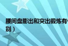 腰間盤膨出和突出鍛煉有什么區(qū)別(腰間盤膨出和突出的區(qū)別)