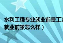 水利工程專業(yè)就業(yè)前景工資（2022水利工程專業(yè)就業(yè)方向及就業(yè)前景怎么樣）